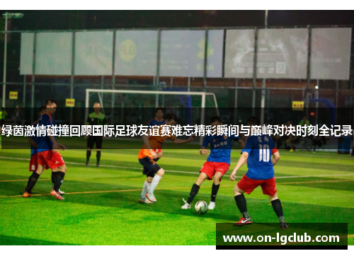 绿茵激情碰撞回顾国际足球友谊赛难忘精彩瞬间与巅峰对决时刻全记录